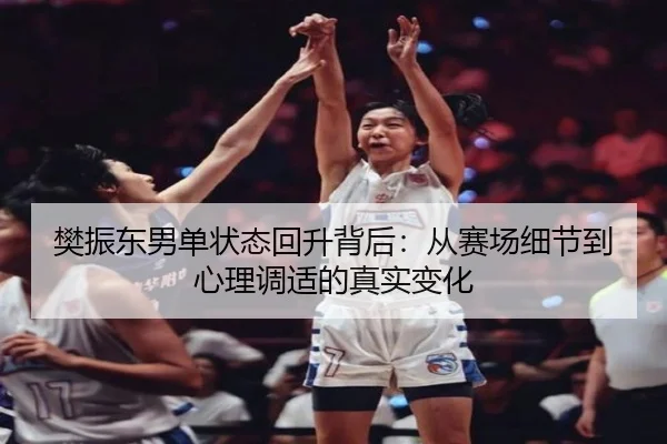 樊振东男单状态回升背后：从赛场细节到心理调适的真实变化